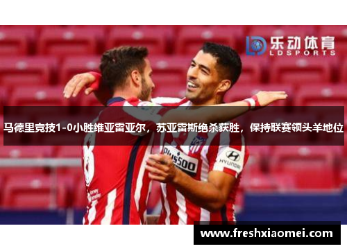马德里竞技1-0小胜维亚雷亚尔，苏亚雷斯绝杀获胜，保持联赛领头羊地位